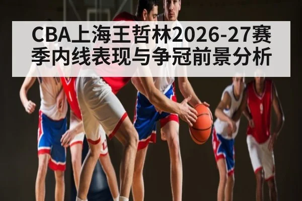 CBA上海王哲林2026-27赛季内线表现与争冠前景分析